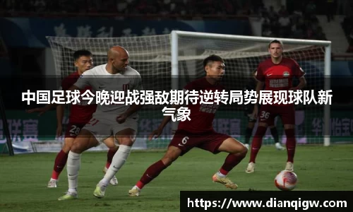 中国足球今晚迎战强敌期待逆转局势展现球队新气象